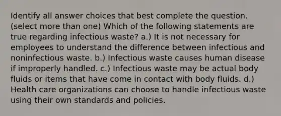 Identify all answer choices that best complete the question. ​(select more than one) Which of the following statements are true regarding infectious waste? a.) It is not necessary for employees to understand the difference between infectious and noninfectious waste. b.) Infectious waste causes human disease if improperly handled. c.) Infectious waste may be actual body fluids or items that have come in contact with body fluids. d.) Health care organizations can choose to handle infectious waste using their own standards and policies.