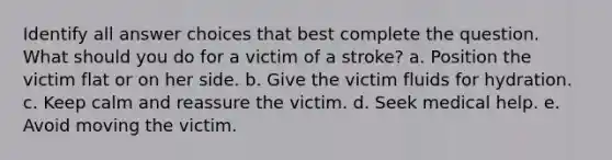 Identify all answer choices that best complete the question. What should you do for a victim of a stroke? a. Position the victim flat or on her side. b. Give the victim fluids for hydration. c. Keep calm and reassure the victim. d. Seek medical help. e. Avoid moving the victim.