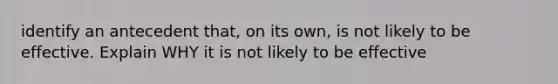 identify an antecedent that, on its own, is not likely to be effective. Explain WHY it is not likely to be effective