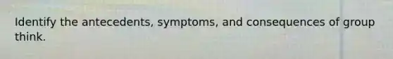 Identify the antecedents, symptoms, and consequences of group think.