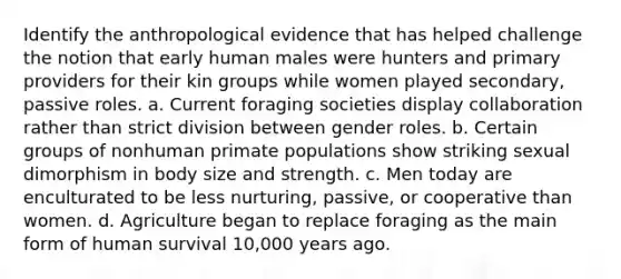 Identify the anthropological evidence that has helped challenge the notion that early human males were hunters and primary providers for their kin groups while women played secondary, passive roles. a. Current foraging societies display collaboration rather than strict division between <a href='https://www.questionai.com/knowledge/kFBKZBlIHQ-gender-roles' class='anchor-knowledge'>gender roles</a>. b. Certain groups of nonhuman primate populations show striking sexual dimorphism in body size and strength. c. Men today are enculturated to be less nurturing, passive, or cooperative than women. d. Agriculture began to replace foraging as the main form of human survival 10,000 years ago.