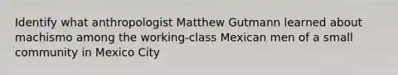 Identify what anthropologist Matthew Gutmann learned about machismo among the working-class Mexican men of a small community in Mexico City