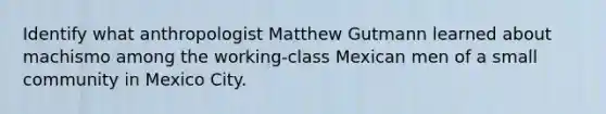 Identify what anthropologist Matthew Gutmann learned about machismo among the working-class Mexican men of a small community in Mexico City.