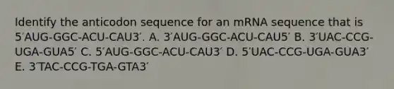 Identify the anticodon sequence for an mRNA sequence that is 5′AUG-GGC-ACU-CAU3′. A. 3′AUG-GGC-ACU-CAU5′ B. 3′UAC-CCG-UGA-GUA5′ C. 5′AUG-GGC-ACU-CAU3′ D. 5′UAC-CCG-UGA-GUA3′ E. 3′TAC-CCG-TGA-GTA3′