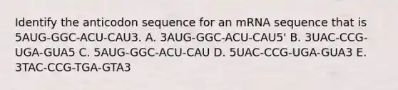 Identify the anticodon sequence for an mRNA sequence that is 5AUG-GGC-ACU-CAU3. A. 3AUG-GGC-ACU-CAU5' B. 3UAC-CCG-UGA-GUA5 C. 5AUG-GGC-ACU-CAU D. 5UAC-CCG-UGA-GUA3 E. 3TAC-CCG-TGA-GTA3