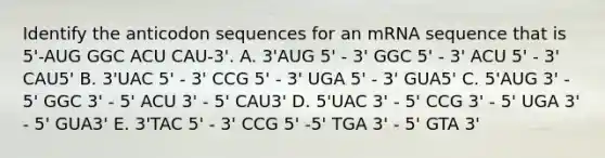 Identify the anticodon sequences for an mRNA sequence that is 5'-AUG GGC ACU CAU-3'. A. 3'AUG 5' - 3' GGC 5' - 3' ACU 5' - 3' CAU5' B. 3'UAC 5' - 3' CCG 5' - 3' UGA 5' - 3' GUA5' C. 5'AUG 3' - 5' GGC 3' - 5' ACU 3' - 5' CAU3' D. 5'UAC 3' - 5' CCG 3' - 5' UGA 3' - 5' GUA3' E. 3'TAC 5' - 3' CCG 5' -5' TGA 3' - 5' GTA 3'