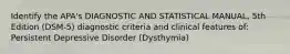 Identify the APA's DIAGNOSTIC AND STATISTICAL MANUAL, 5th Edition (DSM-5) diagnostic criteria and clinical features of: Persistent Depressive Disorder (Dysthymia)