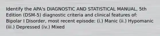 Identify the APA's DIAGNOSTIC AND STATISTICAL MANUAL, 5th Edition (DSM-5) diagnostic criteria and clinical features of: Bipolar I Disorder, most recent episode: (i.) Manic (ii.) Hypomanic (iii.) Depressed (iv.) Mixed