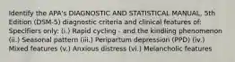 Identify the APA's DIAGNOSTIC AND STATISTICAL MANUAL, 5th Edition (DSM-5) diagnostic criteria and clinical features of: Specifiers only: (i.) Rapid cycling - and the kindling phenomenon (ii.) Seasonal pattern (iii.) Peripartum depression (PPD) (iv.) Mixed features (v.) Anxious distress (vi.) Melancholic features