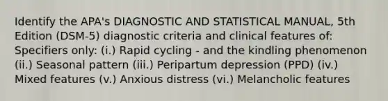 Identify the APA's DIAGNOSTIC AND STATISTICAL MANUAL, 5th Edition (DSM-5) diagnostic criteria and clinical features of: Specifiers only: (i.) Rapid cycling - and the kindling phenomenon (ii.) Seasonal pattern (iii.) Peripartum depression (PPD) (iv.) Mixed features (v.) Anxious distress (vi.) Melancholic features