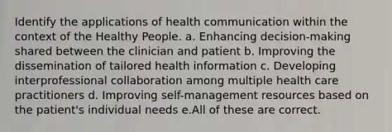 Identify the applications of health communication within the context of the Healthy People. a. Enhancing decision-making shared between the clinician and patient b. Improving the dissemination of tailored health information c. Developing interprofessional collaboration among multiple health care practitioners d. Improving self-management resources based on the patient's individual needs e.All of these are correct.