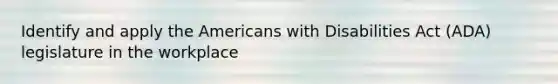 Identify and apply the Americans with Disabilities Act (ADA) legislature in the workplace