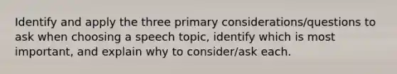 Identify and apply the three primary considerations/questions to ask when choosing a speech topic, identify which is most important, and explain why to consider/ask each.