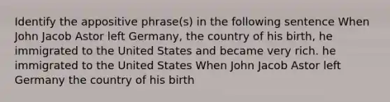 Identify the appositive phrase(s) in the following sentence When John Jacob Astor left Germany, the country of his birth, he immigrated to the United States and became very rich. he immigrated to the United States When John Jacob Astor left Germany the country of his birth