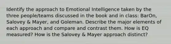 Identify the approach to Emotional Intelligence taken by the three people/teams discussed in the book and in class: BarOn, Salovey & Mayer, and Goleman. Describe the major elements of each approach and compare and contrast them. How is EQ measured? How is the Salovey & Mayer approach distinct?