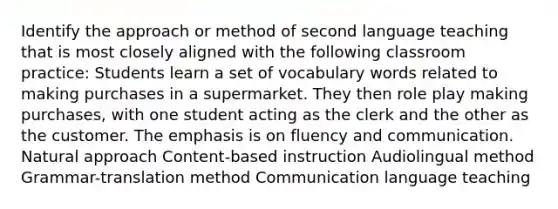 Identify the approach or method of second language teaching that is most closely aligned with the following classroom practice: Students learn a set of vocabulary words related to making purchases in a supermarket. They then role play making purchases, with one student acting as the clerk and the other as the customer. The emphasis is on fluency and communication. Natural approach Content-based instruction Audiolingual method Grammar-translation method Communication language teaching