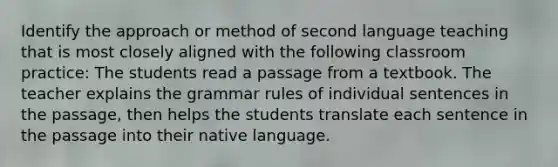 Identify the approach or method of second language teaching that is most closely aligned with the following classroom practice: The students read a passage from a textbook. The teacher explains the grammar rules of individual sentences in the passage, then helps the students translate each sentence in the passage into their native language.