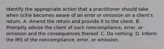 Identify the appropriate action that a practitioner should take when (s)he becomes aware of an error or omission on a client's return. A. Amend the return and provide it to the client. B. Promptly advise the client of such noncompliance, error, or omission and the consequences thereof. C. Do nothing. D. Inform the IRS of the noncompliance, error, or omission.