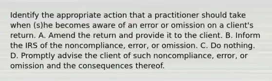 Identify the appropriate action that a practitioner should take when (s)he becomes aware of an error or omission on a client's return. A. Amend the return and provide it to the client. B. Inform the IRS of the noncompliance, error, or omission. C. Do nothing. D. Promptly advise the client of such noncompliance, error, or omission and the consequences thereof.