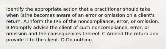 Identify the appropriate action that a practitioner should take when (s)he becomes aware of an error or omission on a client's return. A.Inform the IRS of the noncompliance, error, or omission. B.Promptly advise the client of such noncompliance, error, or omission and the consequences thereof. C.Amend the return and provide it to the client. D.Do nothing.