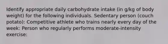 Identify appropriate daily carbohydrate intake (in g/kg of body weight) for the following individuals. Sedentary person (couch potato): Competitive athlete who trains nearly every day of the week: Person who regularly performs moderate-intensity exercise: