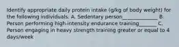 Identify appropriate daily protein intake (g/kg of body weight) for the following individuals. A. Sedentary person______________ B. Person performing high-intensity endurance training_______ C. Person engaging in heavy strength training greater or equal to 4 days/week