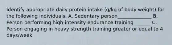 Identify appropriate daily protein intake (g/kg of body weight) for the following individuals. A. Sedentary person______________ B. Person performing high-intensity endurance training_______ C. Person engaging in heavy strength training greater or equal to 4 days/week