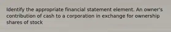 Identify the appropriate financial statement element. An owner's contribution of cash to a corporation in exchange for ownership shares of stock