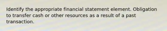 Identify the appropriate financial statement element. Obligation to transfer cash or other resources as a result of a past transaction.