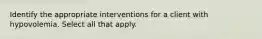 Identify the appropriate interventions for a client with hypovolemia. Select all that apply.