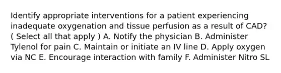 Identify appropriate interventions for a patient experiencing inadequate oxygenation and tissue perfusion as a result of CAD? ( Select all that apply ) A. Notify the physician B. Administer Tylenol for pain C. Maintain or initiate an IV line D. Apply oxygen via NC E. Encourage interaction with family F. Administer Nitro SL