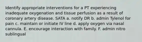 Identify appropriate interventions for a PT experiencing inadequate oxygenation and tissue perfusion as a result of coronary artery disease. SATA a. notify DR b. admin Tylenol for pain c. maintain or initiate IV line d. apply oxygen via nasal cannula. E. encourage interaction with family. F. admin nitro sublingual