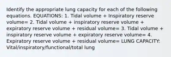 Identify the appropriate lung capacity for each of the following equations. EQUATIONS: 1. Tidal volume + Inspiratory reserve volume= 2. Tidal volume + inspiratory reserve volume + expiratory reserve volume + residual volume= 3. Tidal volume + inspiratory reserve volume + expiratory reserve volume= 4. Expiratory reserve volume + residual volume= LUNG CAPACITY: Vital/inspiratory/functional/total lung