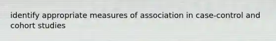 identify appropriate measures of association in case-control and cohort studies