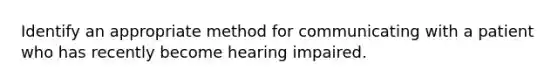 Identify an appropriate method for communicating with a patient who has recently become hearing impaired.