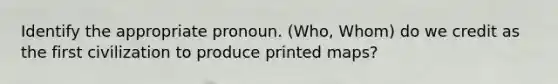 ​Identify the appropriate pronoun. (Who, Whom) do we credit as the first civilization to produce printed maps?