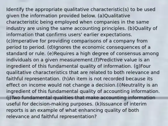 Identify the appropriate qualitative characteristic(s) to be used given the information provided below. (a)Qualitative characteristic being employed when companies in the same industry are using the same accounting principles. (b)Quality of information that confirms users' earlier expectations. (c)Imperative for providing comparisons of a company from period to period. (d)Ignores the economic consequences of a standard or rule. (e)Requires a high degree of consensus among individuals on a given measurement.(f)Predictive value is an ingredient of this fundamental quality of information. (g)Four qualitative characteristics that are related to both relevance and faithful representation. (h)An item is not recorded because its effect on income would not change a decision.(i)Neutrality is an ingredient of this fundamental quality of accounting information. (j)Two fundamental qualities that make accounting information useful for decision-making purposes. (k)Issuance of interim reports is an example of what enhancing quality of both relevance and faithful representation?