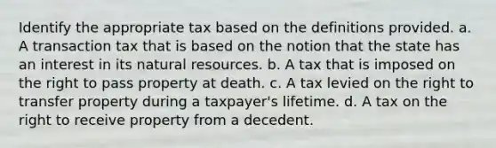 Identify the appropriate tax based on the definitions provided. a. A transaction tax that is based on the notion that the state has an interest in its natural resources. b. A tax that is imposed on the right to pass property at death. c. A tax levied on the right to transfer property during a taxpayer's lifetime. d. A tax on the right to receive property from a decedent.