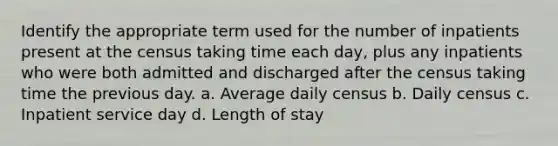 Identify the appropriate term used for the number of inpatients present at the census taking time each day, plus any inpatients who were both admitted and discharged after the census taking time the previous day. a. Average daily census b. Daily census c. Inpatient service day d. Length of stay