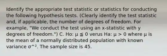 Identify the appropriate test statistic or statistics for conducting the following hypothesis tests. (Clearly identify the test statistic and, if applicable, the number of degrees of freedom. For example, "We conduct the test using an x-statistic with y degrees of freedom.") C. Ho: μ ≦ 0 verus Ha: μ > 0 where μ is the mean of a normally distributed population with known variance σ^². The sample size is 45.