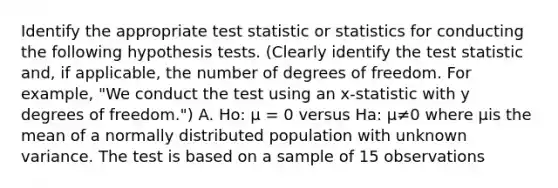 Identify the appropriate test statistic or statistics for conducting the following hypothesis tests. (Clearly identify the test statistic and, if applicable, the number of degrees of freedom. For example, "We conduct the test using an x-statistic with y degrees of freedom.") A. Ho: μ = 0 versus Ha: μ≠0 where μis the mean of a normally distributed population with unknown variance. The test is based on a sample of 15 observations