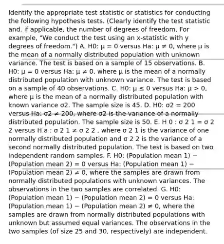 Identify the appropriate test statistic or statistics for conducting the following hypothesis tests. (Clearly identify the test statistic and, if applicable, the number of degrees of freedom. For example, "We conduct the test using an x-statistic with y degrees of freedom.") A. H0: μ = 0 versus Ha: μ ≠ 0, where μ is the mean of a normally distributed population with unknown variance. The test is based on a sample of 15 observations. B. H0: μ = 0 versus Ha: μ ≠ 0, where μ is the mean of a normally distributed population with unknown variance. The test is based on a sample of 40 observations. C. H0: μ ≤ 0 versus Ha: μ > 0, where μ is the mean of a normally distributed population with known variance σ2. The sample size is 45. D. H0: σ2 = 200 versus Ha: σ2 ≠ 200, where σ2 is the variance of a normally distributed population. The sample size is 50. E. H 0 : σ 2 1 = σ 2 2 versus H a : σ 2 1 ≠ σ 2 2 , where σ 2 1 is the variance of one normally distributed population and σ 2 2 is the variance of a second normally distributed population. The test is based on two independent random samples. F. H0: (Population mean 1) − (Population mean 2) = 0 versus Ha: (Population mean 1) − (Population mean 2) ≠ 0, where the samples are drawn from normally distributed populations with unknown variances. The observations in the two samples are correlated. G. H0: (Population mean 1) − (Population mean 2) = 0 versus Ha: (Population mean 1) − (Population mean 2) ≠ 0, where the samples are drawn from normally distributed populations with unknown but assumed equal variances. The observations in the two samples (of size 25 and 30, respectively) are independent.