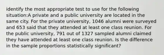 identify the most appropriate test to use for the following situation:A private and a public university are located in the same city. For the private university, 1046 alumni were surveyed and 653 said that they attended at least one class reunion. For the public university, 791 out of 1327 sampled alumni claimed they have attended at least one class reunion. Is the difference in the sample proportions statistically significant?