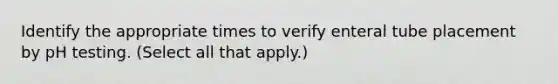 Identify the appropriate times to verify enteral tube placement by pH testing. (Select all that apply.)