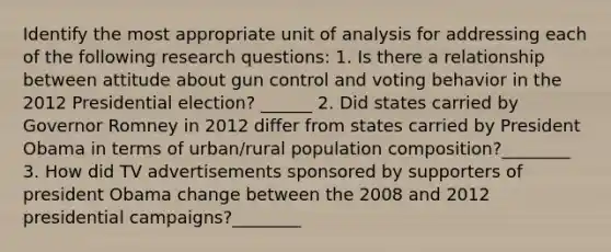 Identify the most appropriate unit of analysis for addressing each of the following research questions: 1. Is there a relationship between attitude about gun control and voting behavior in the 2012 Presidential election? ______ 2. Did states carried by Governor Romney in 2012 differ from states carried by President Obama in terms of urban/rural population composition?________ 3. How did TV advertisements sponsored by supporters of president Obama change between the 2008 and 2012 presidential campaigns?________