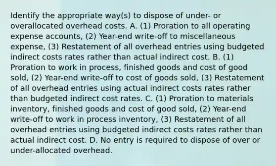 Identify the appropriate​ way(s) to dispose of​ under- or overallocated overhead costs. A. ​(1) Proration to all operating expense​ accounts, (2)​ Year-end write-off to miscellaneous​ expense, (3) Restatement of all overhead entries using budgeted indirect costs rates rather than actual indirect cost. B. ​(1) Proration to work in​ process, finished goods and cost of good​ sold, (2)​ Year-end write-off to cost of goods​ sold, (3) Restatement of all overhead entries using actual indirect costs rates rather than budgeted indirect cost rates. C. ​(1) Proration to materials​ inventory, finished goods and cost of good​ sold, (2)​ Year-end write-off to work in process​ inventory, (3) Restatement of all overhead entries using budgeted indirect costs rates rather than actual indirect cost. D. No entry is required to dispose of over or​ under-allocated overhead.