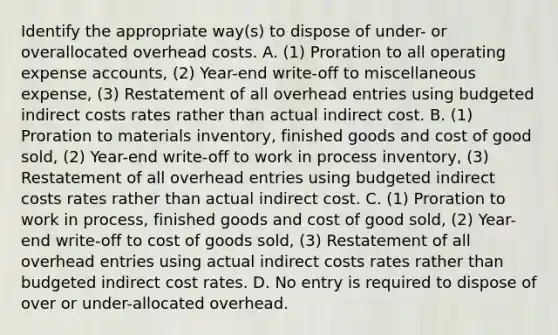 Identify the appropriate​ way(s) to dispose of​ under- or overallocated overhead costs. A. ​(1) Proration to all operating expense​ accounts, (2)​ Year-end write-off to miscellaneous​ expense, (3) Restatement of all overhead entries using budgeted indirect costs rates rather than actual indirect cost. B. ​(1) Proration to materials​ inventory, finished goods and cost of good​ sold, (2)​ Year-end write-off to work in process​ inventory, (3) Restatement of all overhead entries using budgeted indirect costs rates rather than actual indirect cost. C. ​(1) Proration to work in​ process, finished goods and cost of good​ sold, (2)​ Year-end write-off to cost of goods​ sold, (3) Restatement of all overhead entries using actual indirect costs rates rather than budgeted indirect cost rates. D. No entry is required to dispose of over or​ under-allocated overhead.