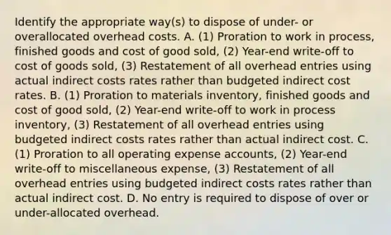 Identify the appropriate​ way(s) to dispose of​ under- or overallocated overhead costs. A. ​(1) Proration to work in​ process, finished goods and cost of good​ sold, (2)​ Year-end write-off to cost of goods​ sold, (3) Restatement of all overhead entries using actual indirect costs rates rather than budgeted indirect cost rates. B. ​(1) Proration to materials​ inventory, finished goods and cost of good​ sold, (2)​ Year-end write-off to work in process​ inventory, (3) Restatement of all overhead entries using budgeted indirect costs rates rather than actual indirect cost. C. ​(1) Proration to all operating expense​ accounts, (2)​ Year-end write-off to miscellaneous​ expense, (3) Restatement of all overhead entries using budgeted indirect costs rates rather than actual indirect cost. D. No entry is required to dispose of over or​ under-allocated overhead.