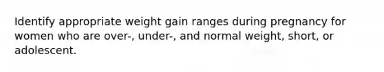 Identify appropriate weight gain ranges during pregnancy for women who are over-, under-, and normal weight, short, or adolescent.