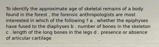 To identify the approximate age of skeletal remains of a body found in the forest , the forensic anthropologists are most interested in which of the following ? a . whether the epiphyses have fused to the diaphyses b . number of bones in the skeleton c . length of the long bones in the legs d . presence or absence of articular cartilage